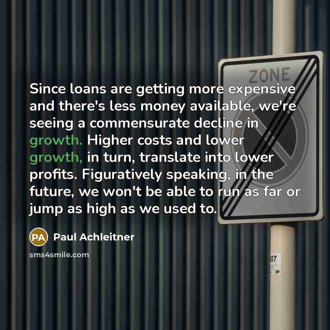 “Since loans are getting more expensive and there's less money available, we're seeing a commensurate decline in growth. Higher costs and lower growth, in turn, translate into lower profits. Figuratively speaking, in the future, we won't be able to run as far or jump as high as we used to.” quote by Paul Achleitner