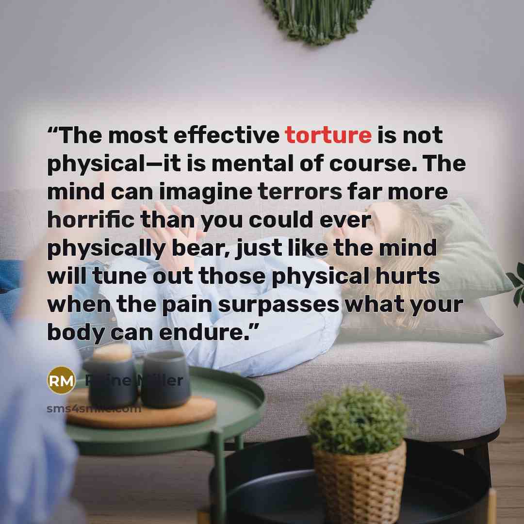 “The most effective torture is not physical—it is mental of course. The mind can imagine terrors far more horrific than you could ever physically bear, just like the mind will tune out those physical hurts when the pain surpasses what your body can endure.” quote by Raine Miller