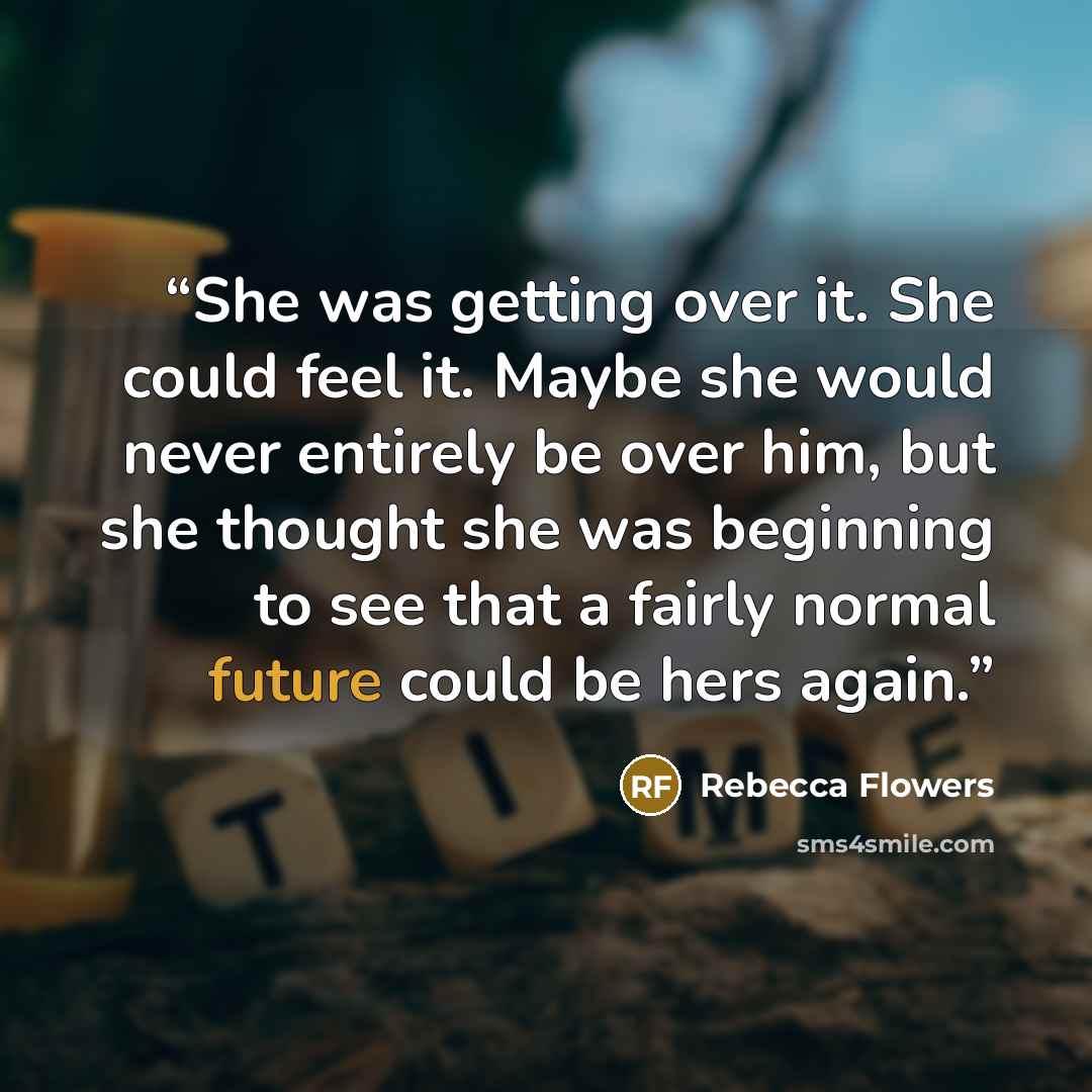 “She was getting over it. She could feel it. Maybe she would never entirely be over him, but she thought she was beginning to see that a fairly normal future could be hers again.” quote by Rebecca Flowers