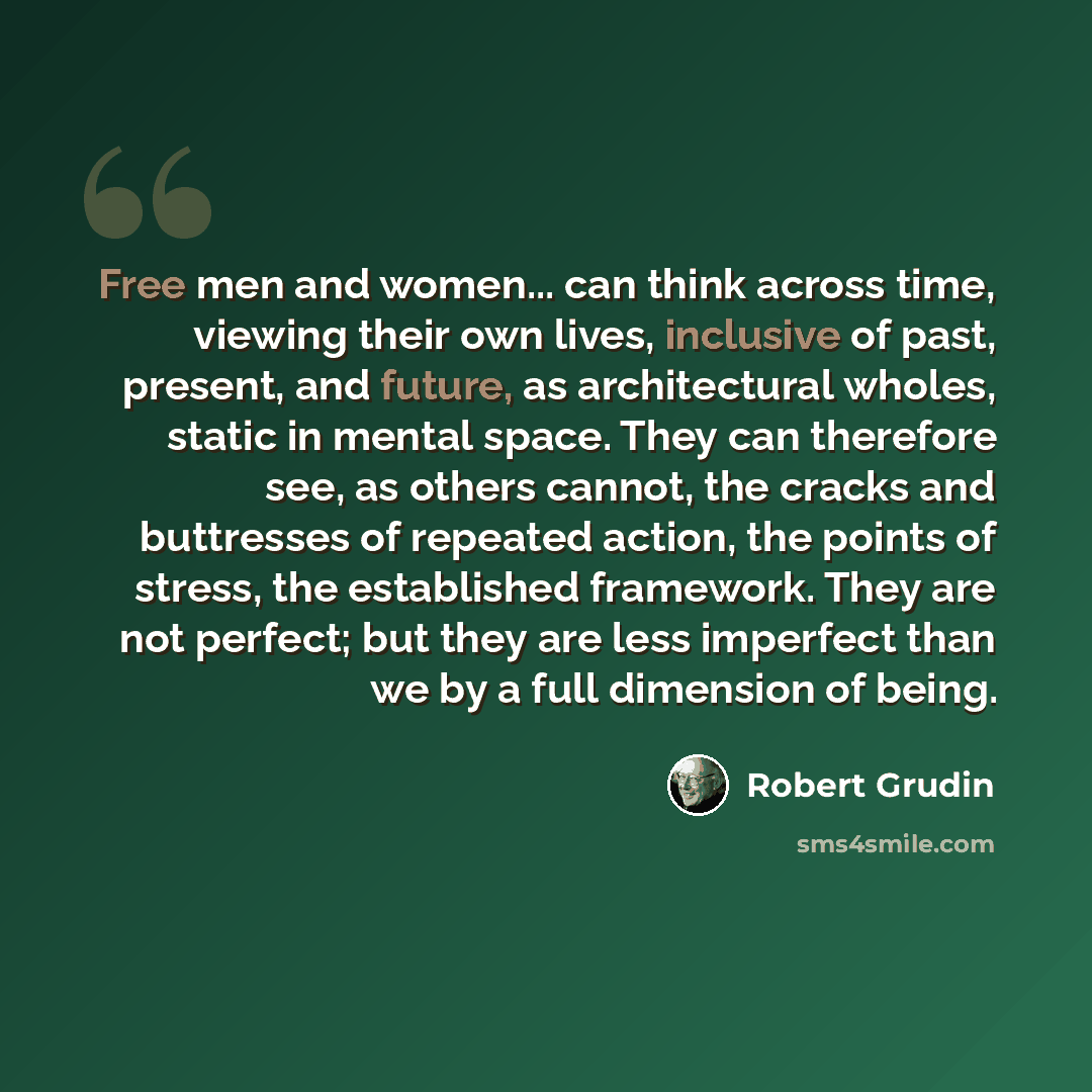 “Free men and women... can think across time, viewing their own lives, inclusive of past, present, and future, as architectural wholes, static in mental space. They can therefore see, as others cannot, the cracks and buttresses of repeated action, the points of stress, the established framework…” quote by Robert Grudin
