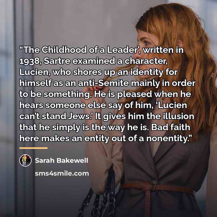 “The Childhood of a Leader’, written in 1938, Sartre examined a character, Lucien, who shores up an identity for himself as an anti-Semite mainly in order to be something. He is pleased when he hears someone else say of him, ‘Lucien can’t stand Jews.’ It gives him the illusion that he simply is the…” quote by Sarah Bakewell