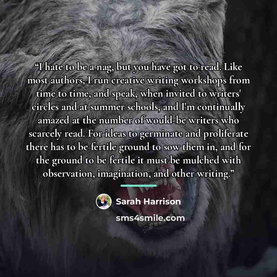 “I hate to be a nag, but you have got to read. Like most authors, I run creative writing workshops from time to time, and speak, when invited to writers' circles and at summer schools, and I'm continually amazed at the number of would-be writers who scarcely read. For ideas to germinate and…” quote by Sarah Harrison
