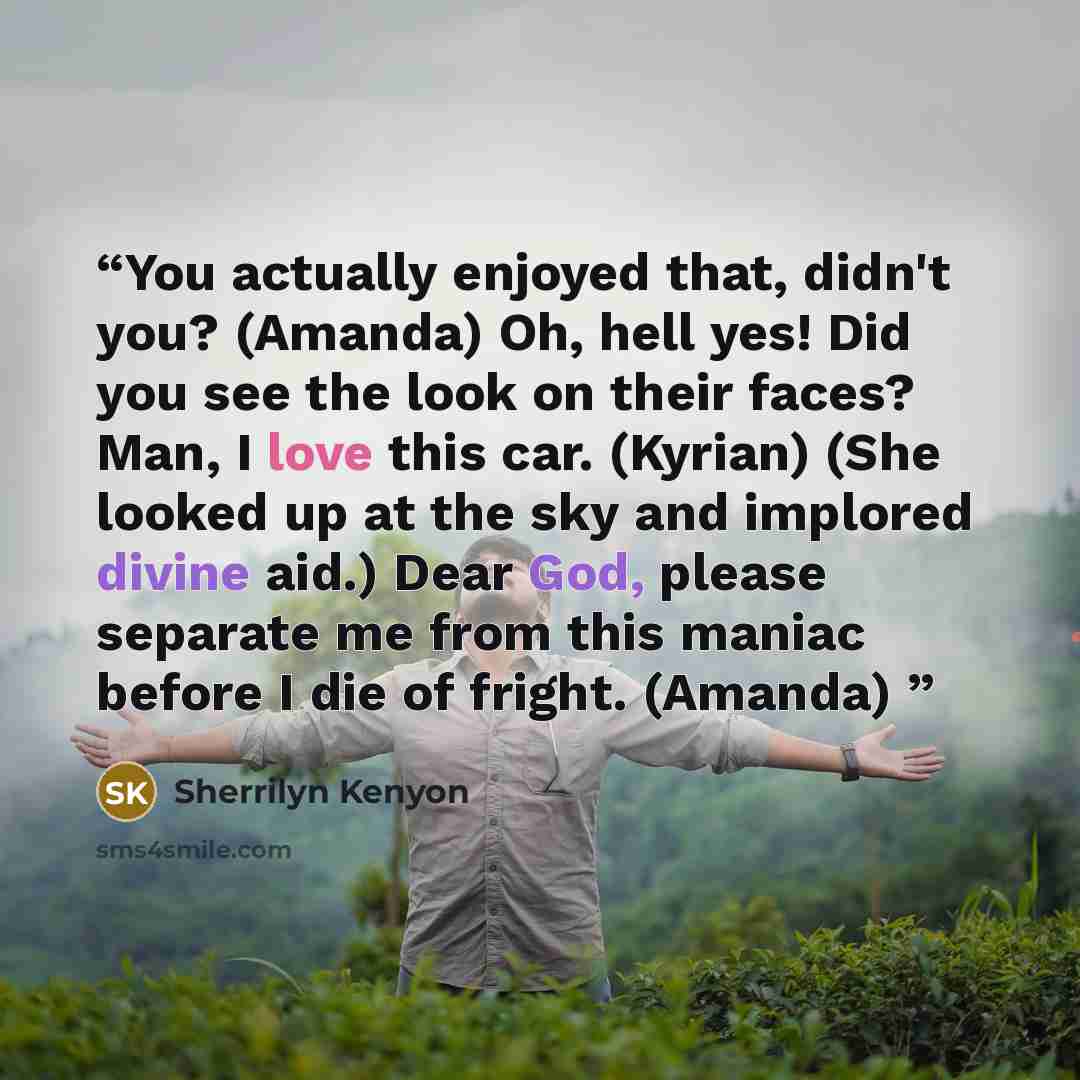 “You actually enjoyed that, didn't you? (Amanda) Oh, hell yes! Did you see the look on their faces? Man, I love this car. (Kyrian) (She looked up at the sky and implored divine aid.) Dear God, please separate me from this maniac before I die of fright. (Amanda)” quote by Sherrilyn Kenyon