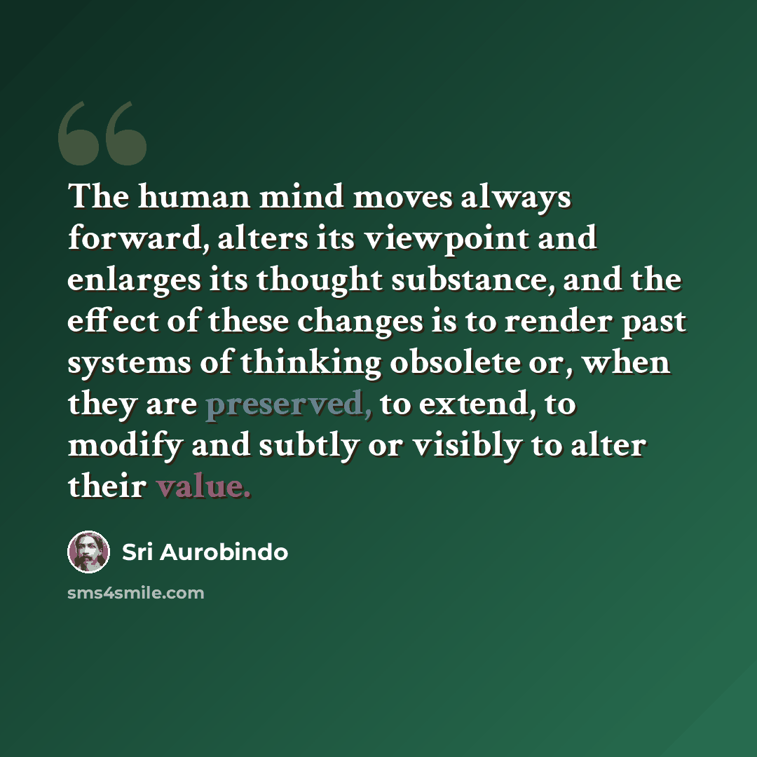 “The human mind moves always forward, alters its viewpoint and enlarges its thought substance, and the effect of these changes is to render past systems of thinking obsolete or, when they are preserved, to extend, to modify and subtly or visibly to alter their value.” quote by Sri Aurobindo