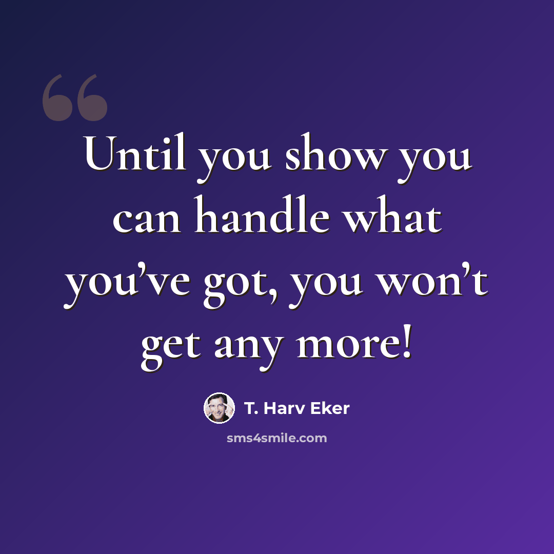 “Until you show you can handle what you’ve got, you won’t get any more!” quote by T. Harv Eker
