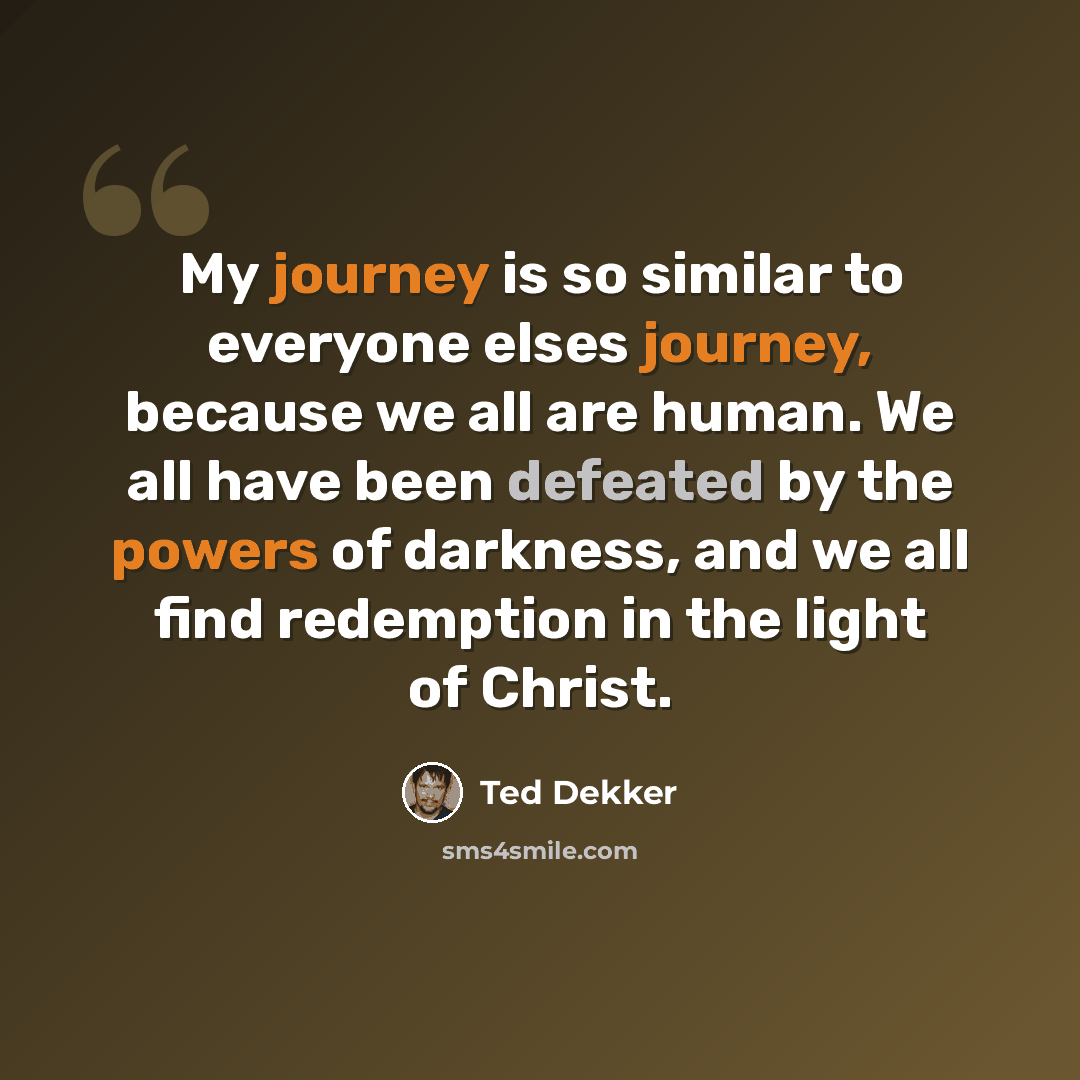 “My journey is so similar to everyone elses journey, because we all are human. We all have been defeated by the powers of darkness, and we all find redemption in the light of Christ.” quote by Ted Dekker