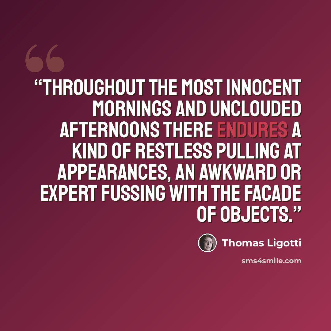 “Throughout the most innocent mornings and unclouded afternoons there endures a kind of restless pulling at appearances, an awkward or expert fussing with the facade of objects.” quote by Thomas Ligotti