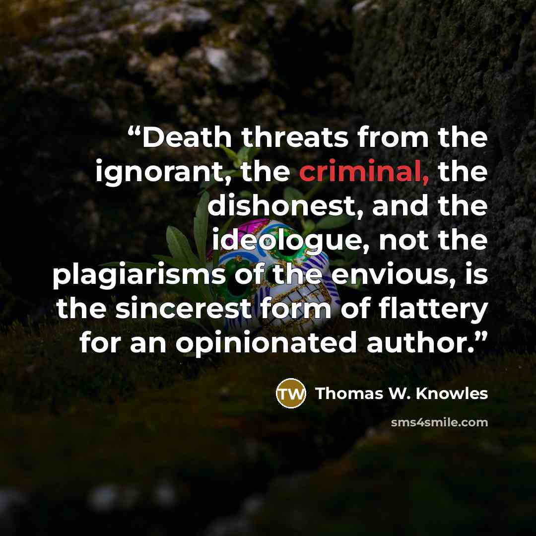 “Death threats from the ignorant, the criminal, the dishonest, and the ideologue, not the plagiarisms of the envious, is the sincerest form of flattery for an opinionated author.” quote by Thomas W. Knowles
