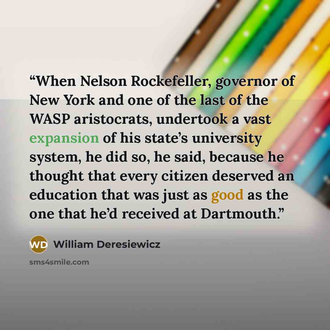 “When Nelson Rockefeller, governor of New York and one of the last of the WASP aristocrats, undertook a vast expansion of his state’s university system, he did so, he said, because he thought that every citizen deserved an education that was just as good as the one that he’d received at Dartmouth.” quote by William Deresiewicz