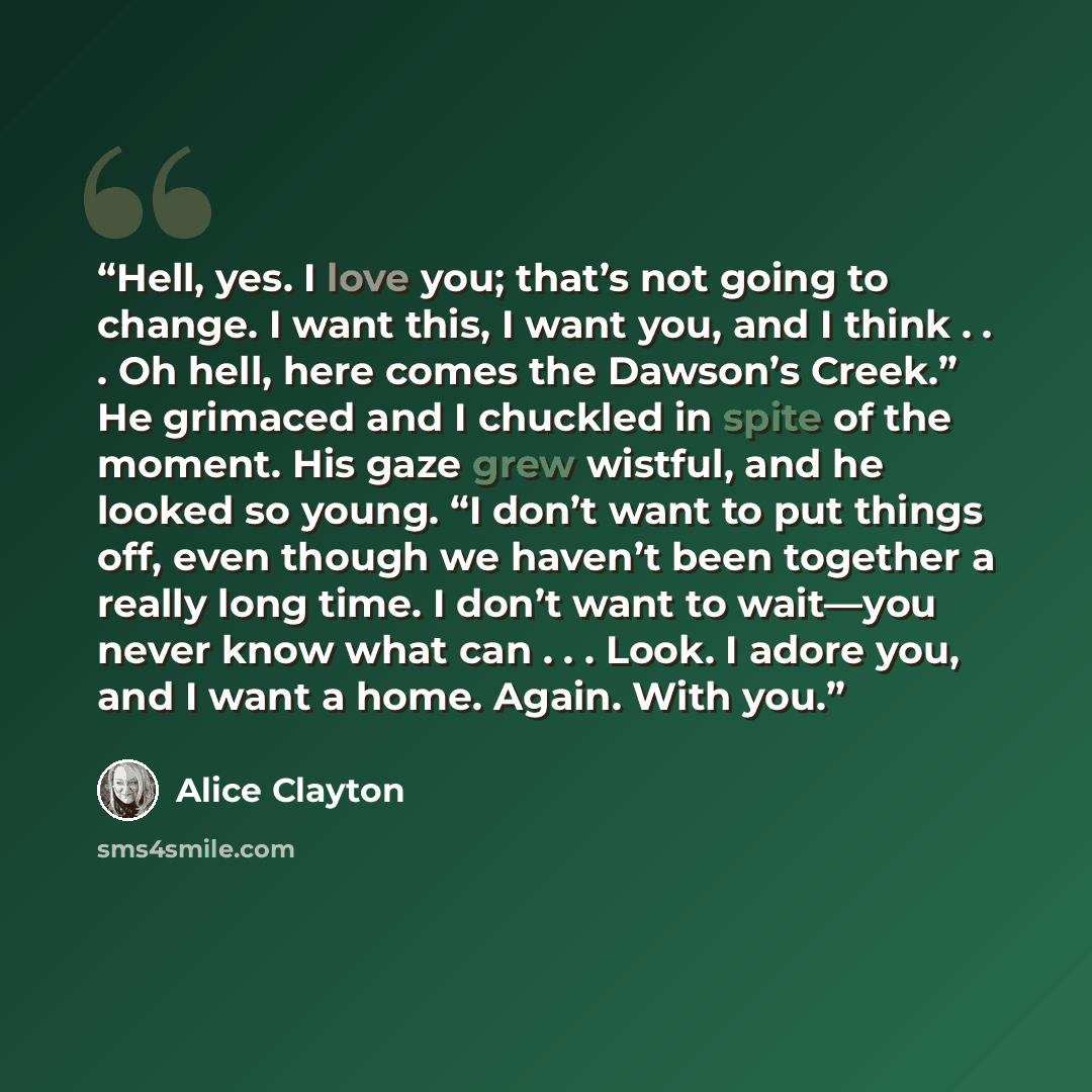 “Hell, yes. I love you; that’s not going to change. I want this, I want you, and I think . . . Oh hell, here comes the Dawson’s Creek.” He grimaced and I chuckled in spite of the moment. His gaze grew wistful, and he looked so young. “I don’t want to put things off, even though we haven’t been…” quote by Alice Clayton