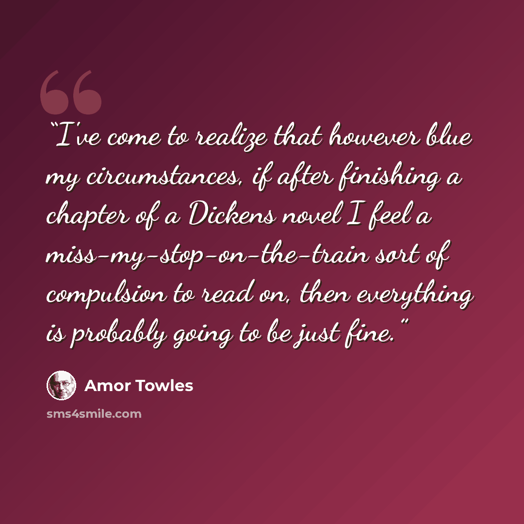 “I've come to realize that however blue my circumstances, if after finishing a chapter of a Dickens novel I feel a miss-my-stop-on-the-train sort of compulsion to read on, then everything is probably going to be just fine.” quote by Amor Towles