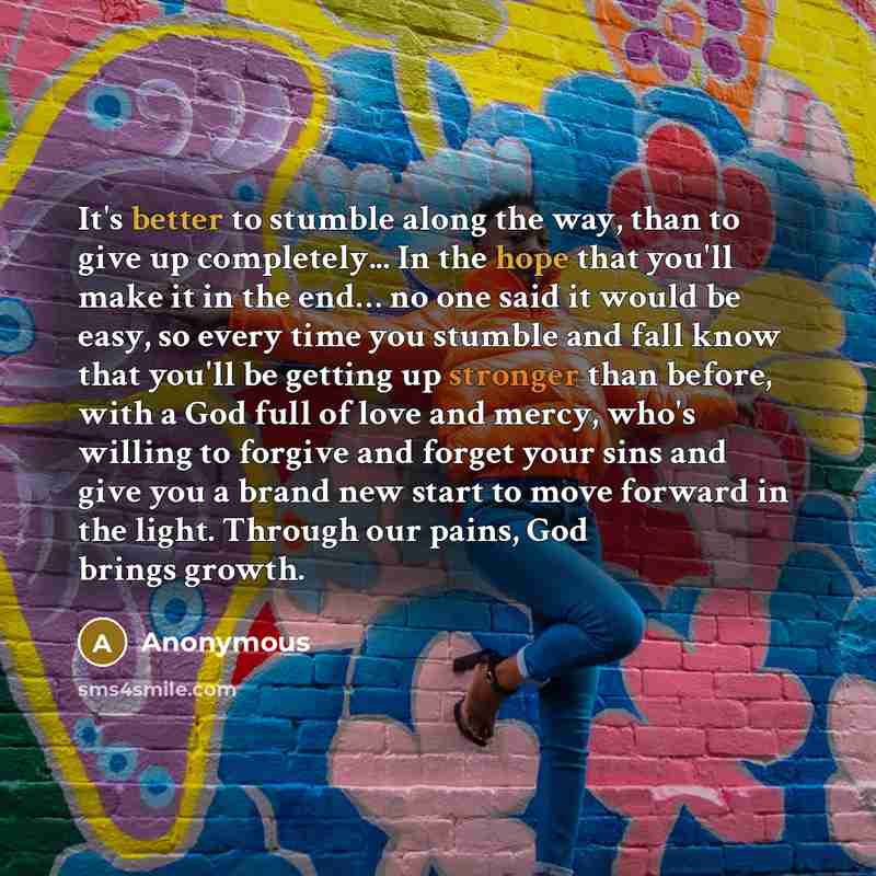 “It's better to stumble along the way, than to give up completely... In the hope that you'll make it in the end… no one said it would be easy, so every time you stumble and fall know that you'll be getting up stronger than before, with a God full of love and mercy, who's willing to forgive and…” quote by Anonymous