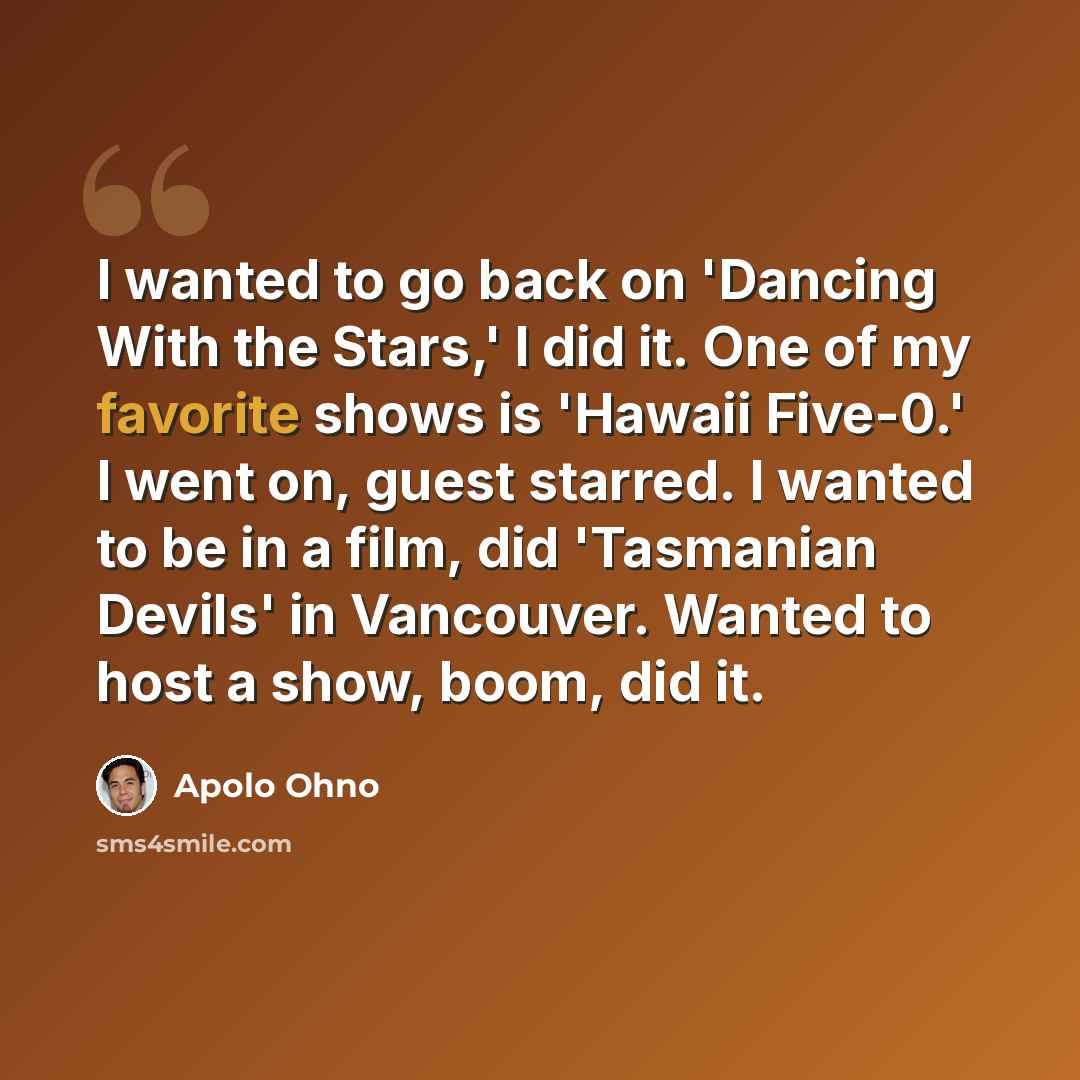 “I wanted to go back on 'Dancing With the Stars,' I did it. One of my favorite shows is 'Hawaii Five-0.' I went on, guest starred. I wanted to be in a film, did 'Tasmanian Devils' in Vancouver. Wanted to host a show, boom, did it.” quote by Apolo Ohno