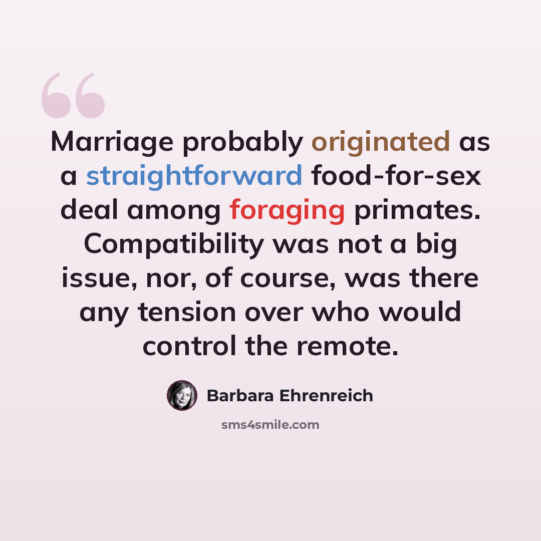 “Marriage probably originated as a straightforward food-for-sex deal among foraging primates. Compatibility was not a big issue, nor, of course, was there any tension over who would control the remote.” quote by Barbara Ehrenreich
