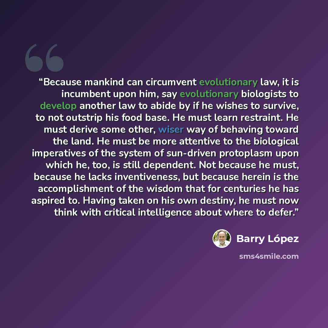 “Because mankind can circumvent evolutionary law, it is incumbent upon him, say evolutionary biologists to develop another law to abide by if he wishes to survive, to not outstrip his food base. He must learn restraint. He must derive some other, wiser way of behaving toward the land. He must be…” quote by Barry Lopez