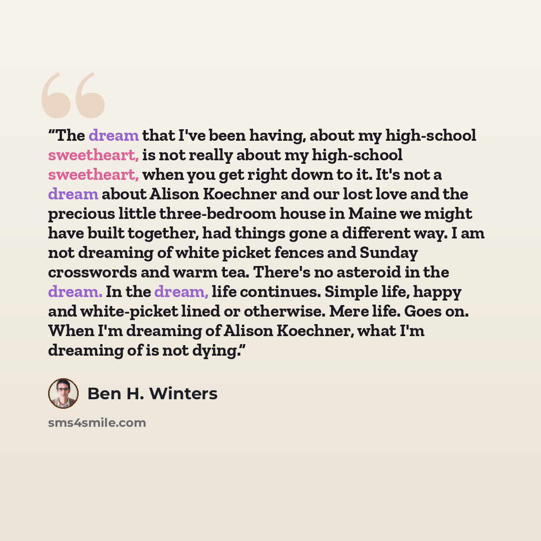 “The dream that I've been having, about my high-school sweetheart, is not really about my high-school sweetheart, when you get right down to it. It's not a dream about Alison Koechner and our lost love and the precious little three-bedroom house in Maine we might have built together, had things…” quote by Ben H. Winters
