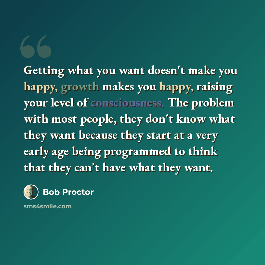 “Getting what you want doesn't make you happy, growth makes you happy, raising your level of consciousness. The problem with most people, they don't know what they want because they start at a very early age being programmed to think that they can't have what they want.” quote by Bob Proctor