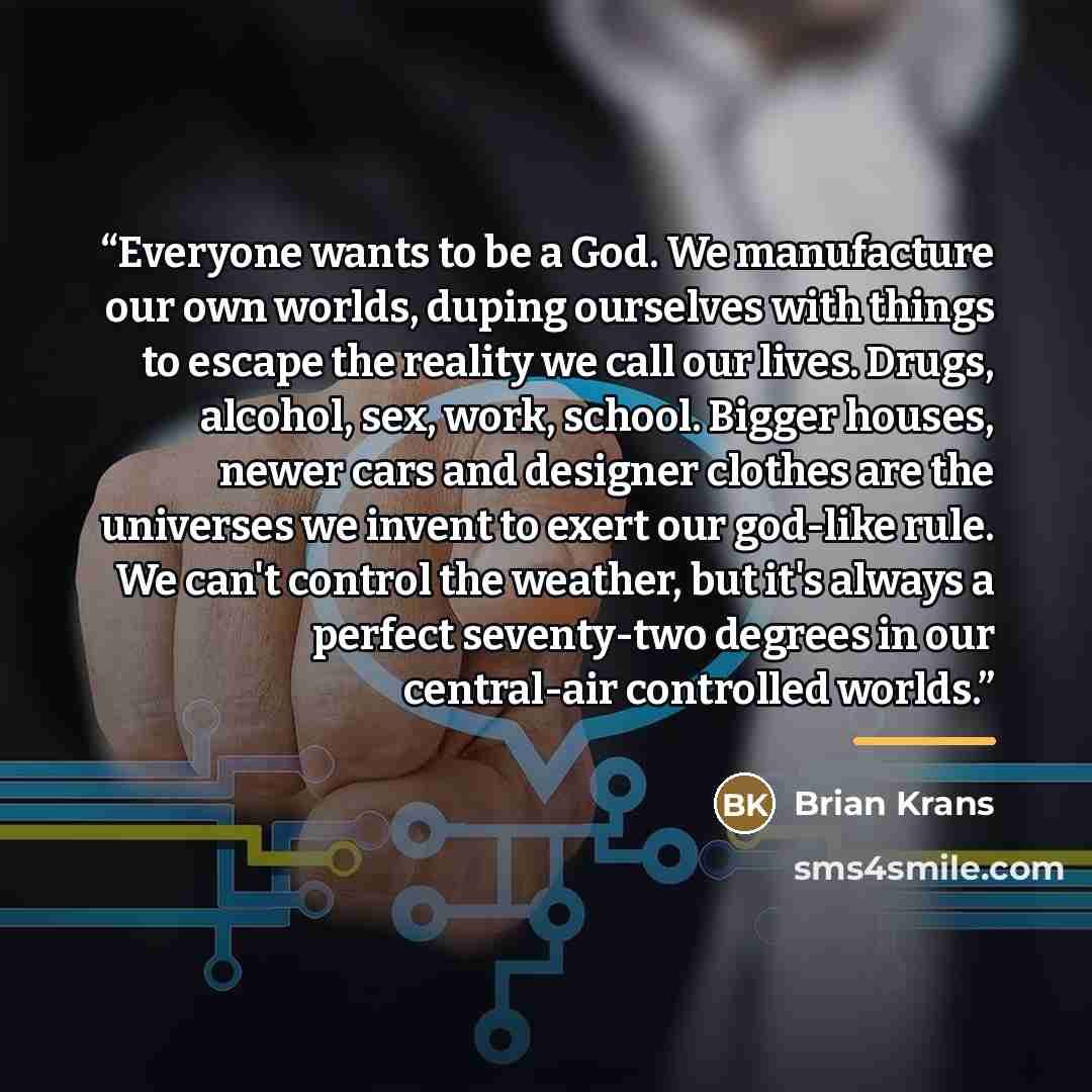 “Everyone wants to be a God. We manufacture our own worlds, duping ourselves with things to escape the reality we call our lives. Drugs, alcohol, sex, work, school. Bigger houses, newer cars and designer clothes are the universes we invent to exert our god-like rule. We can't control the weather…” quote by Brian Krans