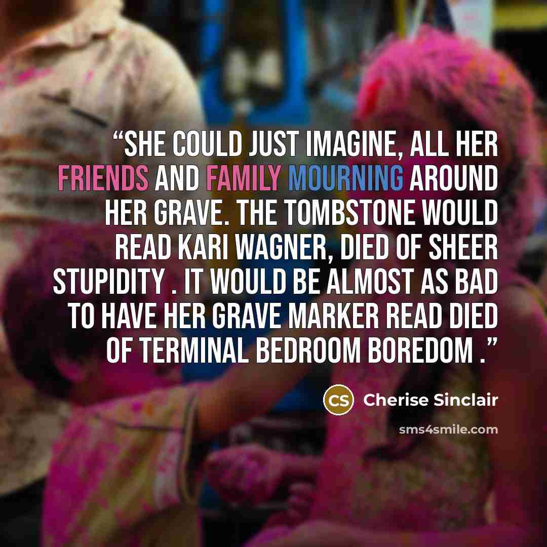“She could just imagine, all her friends and family mourning around her grave. The tombstone would read Kari Wagner, Died of Sheer Stupidity . It would be almost as bad to have her grave marker read Died of Terminal Bedroom Boredom .” quote by Cherise Sinclair