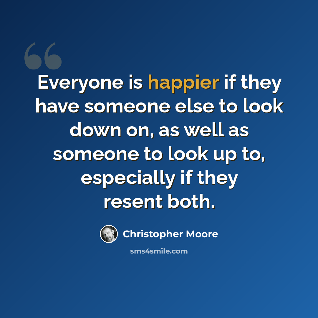 “Everyone is happier if they have someone else to look down on, as well as someone to look up to, especially if they resent both.” quote by Christopher Moore