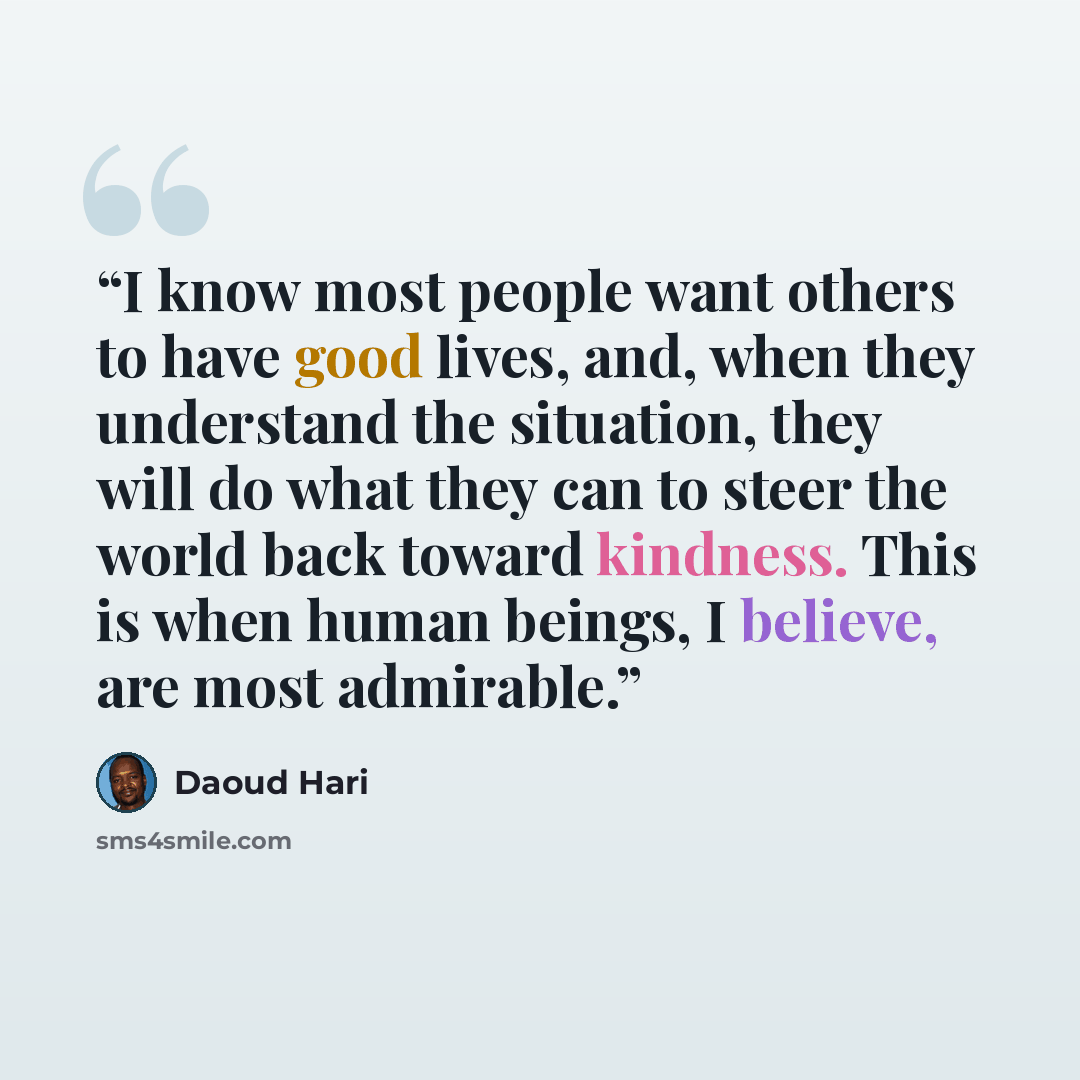 “I know most people want others to have good lives, and, when they understand the situation, they will do what they can to steer the world back toward kindness. This is when human beings, I believe, are most admirable.” quote by Daoud Hari