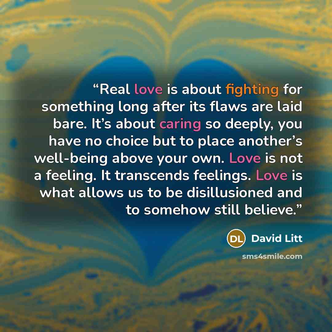 “Real love is about fighting for something long after its flaws are laid bare. It’s about caring so deeply, you have no choice but to place another’s well-being above your own. Love is not a feeling. It transcends feelings. Love is what allows us to be disillusioned and to somehow still believe.” quote by David Litt