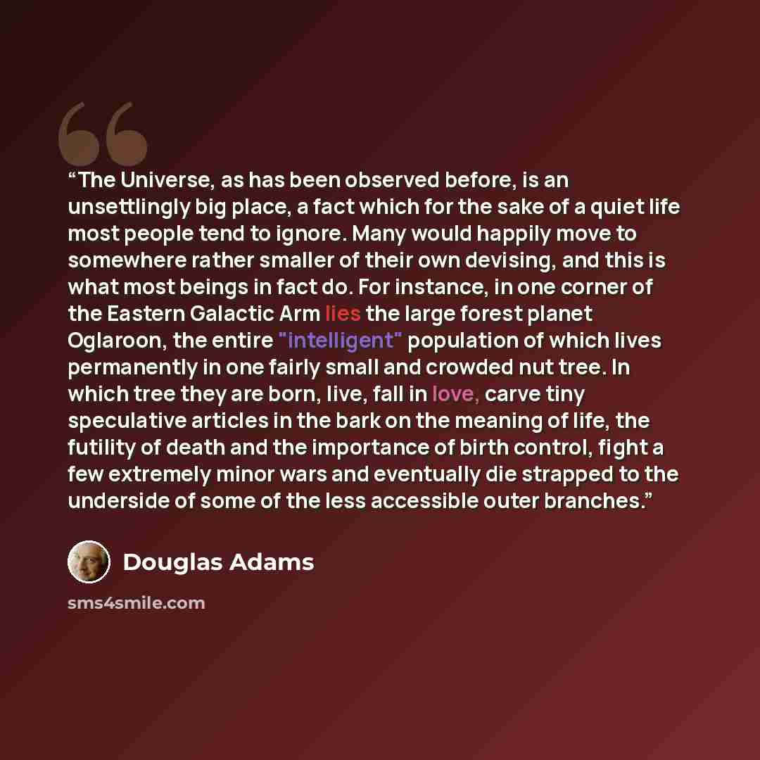 “The Universe, as has been observed before, is an unsettlingly big place, a fact which for the sake of a quiet life most people tend to ignore. Many would happily move to somewhere rather smaller of their own devising, and this is what most beings in fact do. For instance, in one corner of the…” quote by Douglas Adams