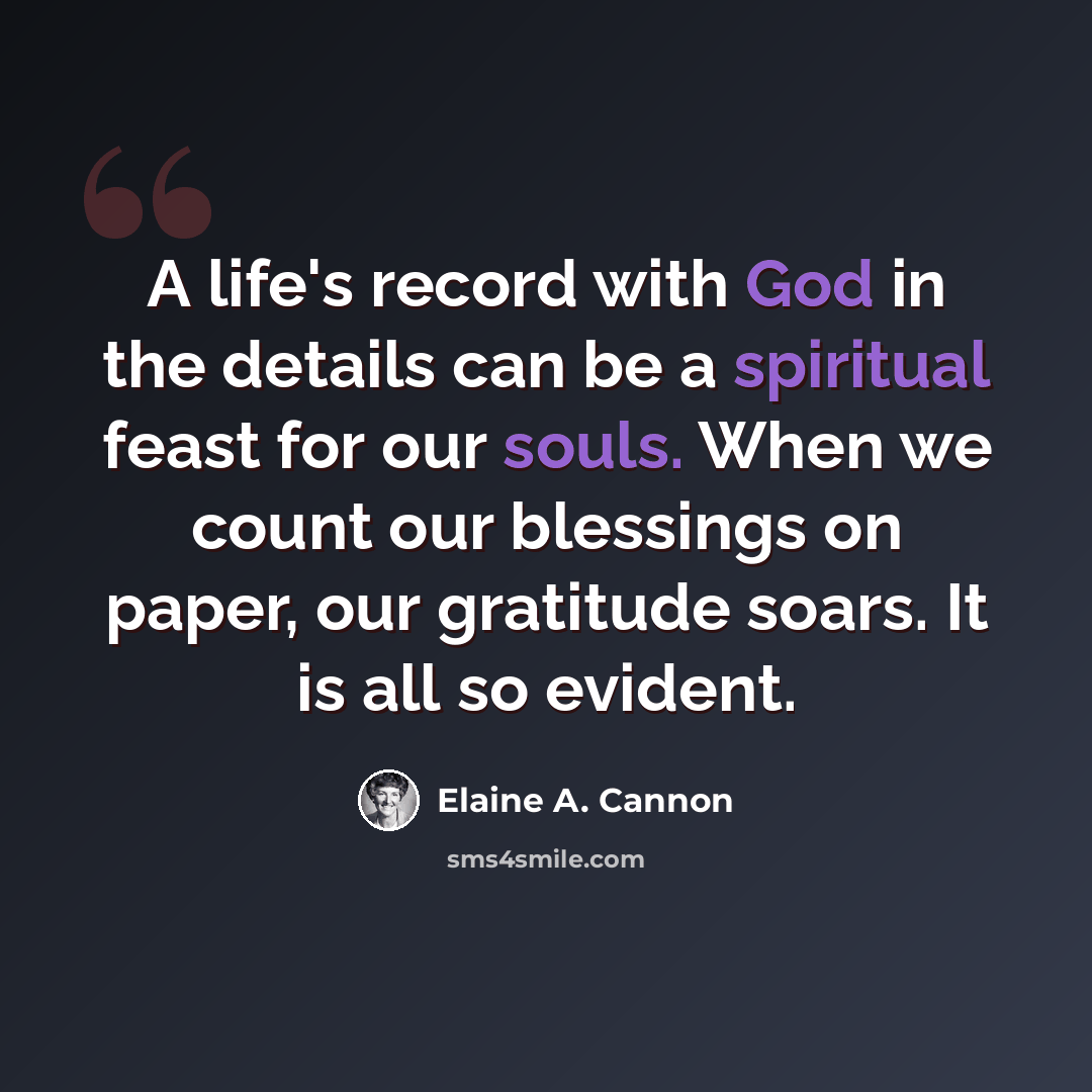 “A life's record with God in the details can be a spiritual feast for our souls. When we count our blessings on paper, our gratitude soars. It is all so evident.” quote by Elaine A. Cannon