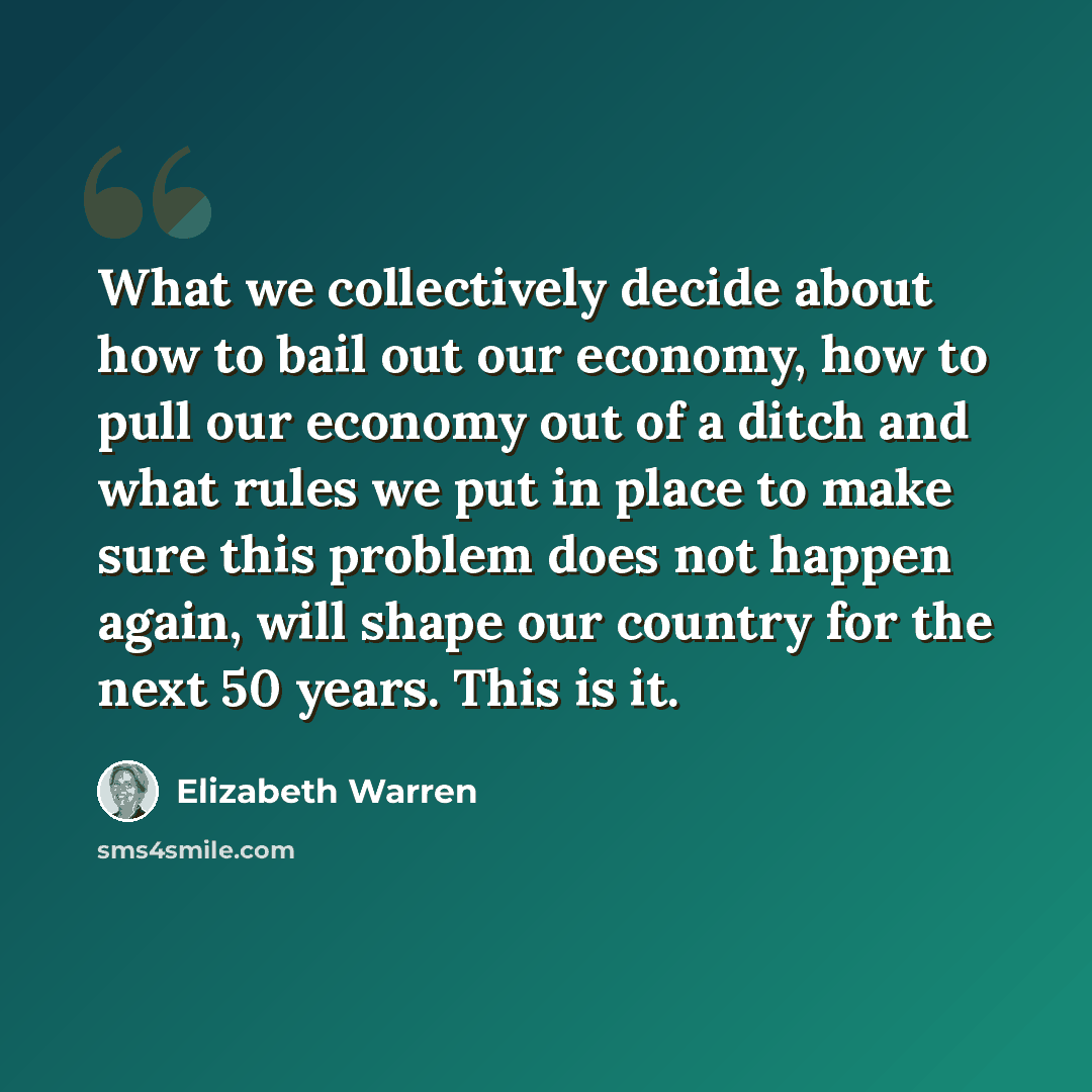 “What we collectively decide about how to bail out our economy, how to pull our economy out of a ditch and what rules we put in place to make sure this problem does not happen again, will shape our country for the next 50 years. This is it.” quote by Elizabeth Warren