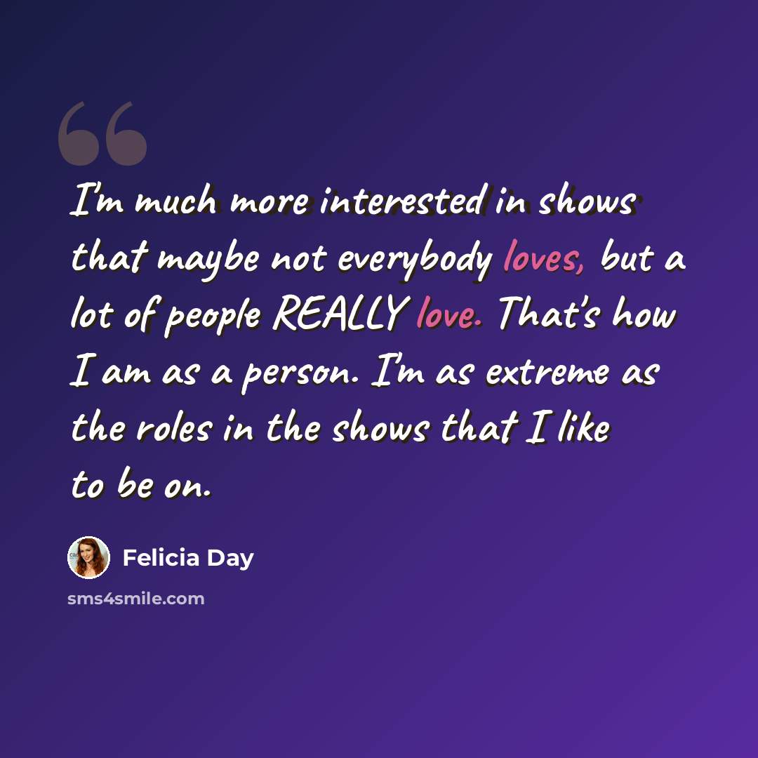 “I'm much more interested in shows that maybe not everybody loves, but a lot of people REALLY love. That's how I am as a person. I'm as extreme as the roles in the shows that I like to be on.” quote by Felicia Day