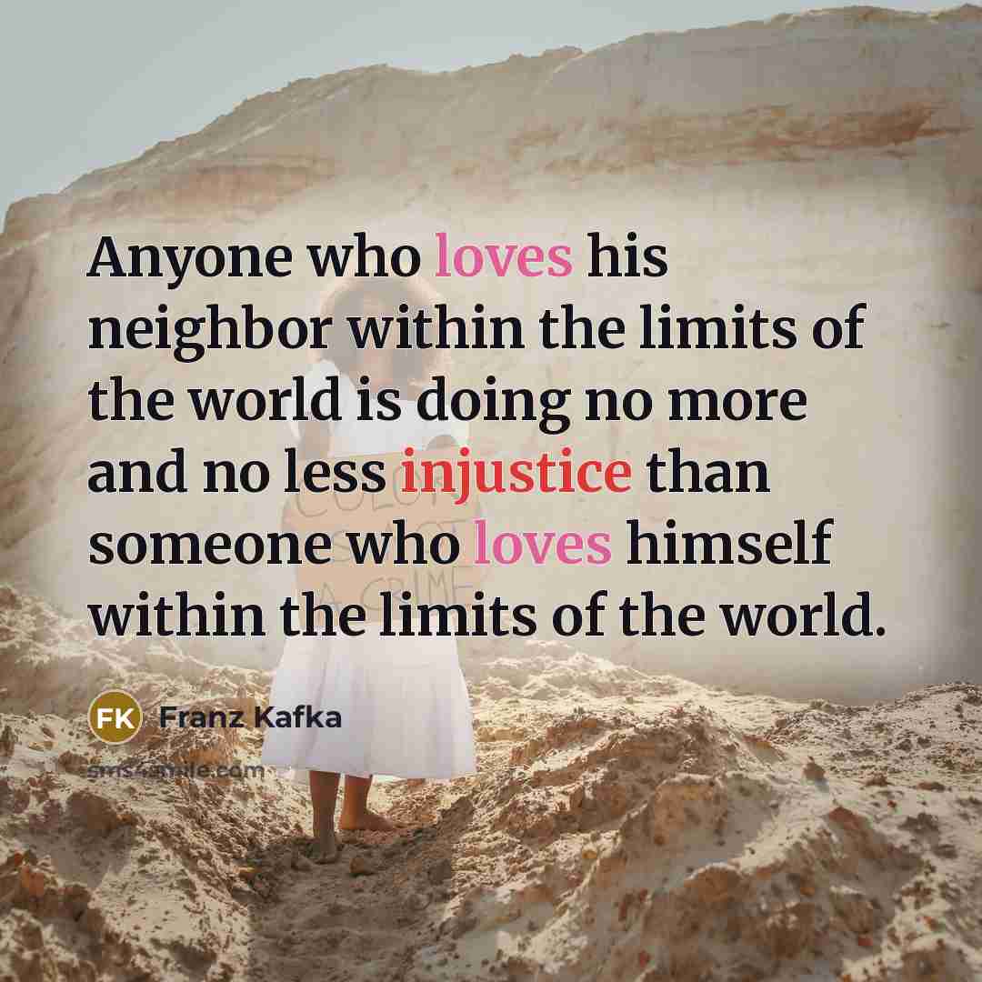 “Anyone who loves his neighbor within the limits of the world is doing no more and no less injustice than someone who loves himself within the limits of the world.” quote by Franz Kafka