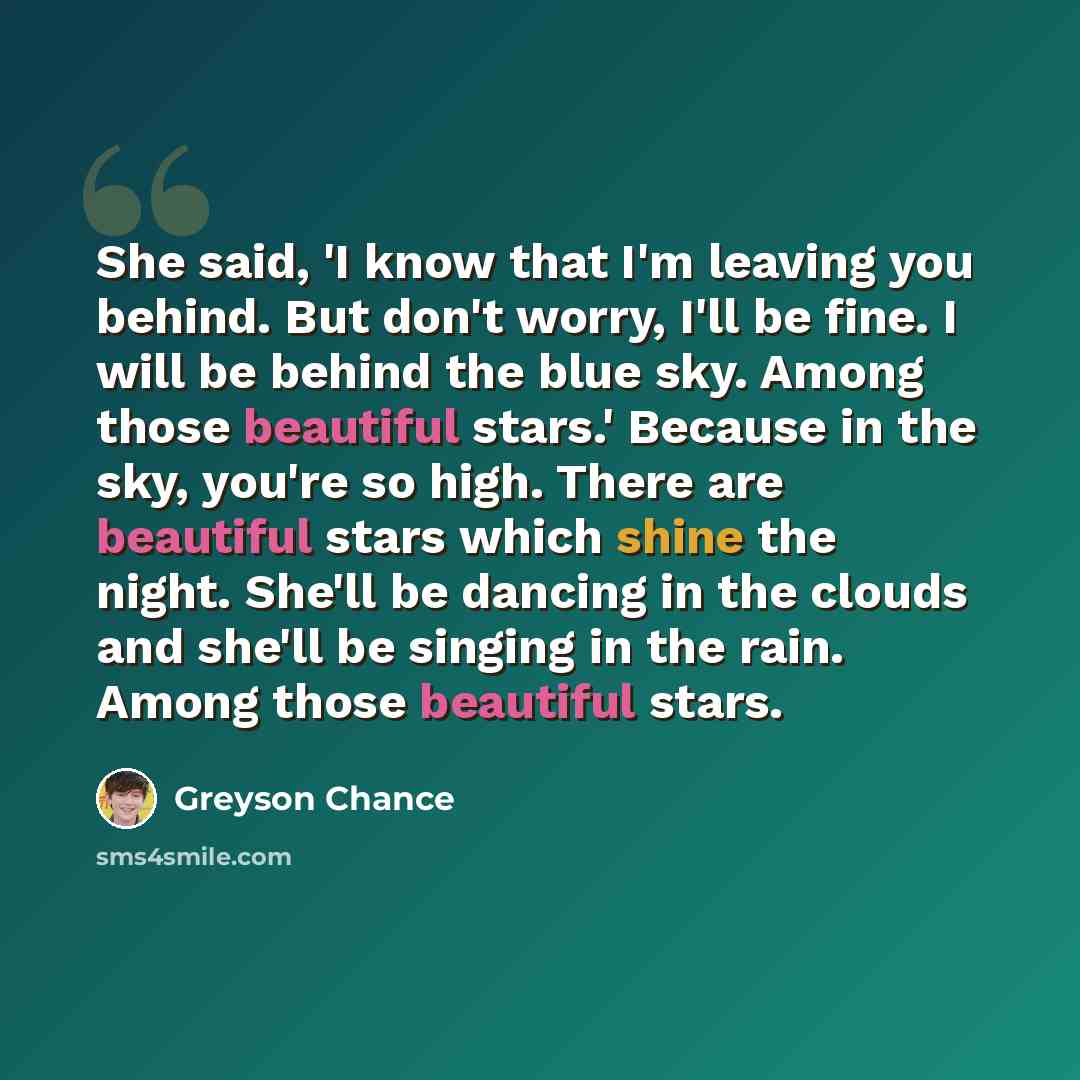 “She said, 'I know that I'm leaving you behind. But don't worry, I'll be fine. I will be behind the blue sky. Among those beautiful stars.' Because in the sky, you're so high. There are beautiful stars which shine the night. She'll be dancing in the clouds and she'll be singing in the rain. Among…” quote by Greyson Chance