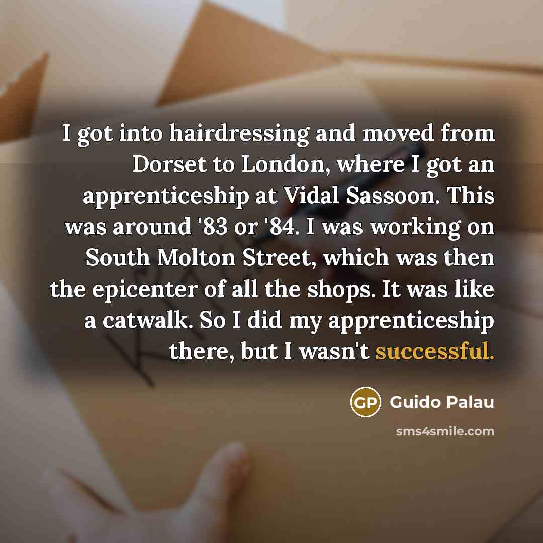 “I got into hairdressing and moved from Dorset to London, where I got an apprenticeship at Vidal Sassoon. This was around '83 or '84. I was working on South Molton Street, which was then the epicenter of all the shops. It was like a catwalk. So I did my apprenticeship there, but I wasn't successful.” quote by Guido Palau