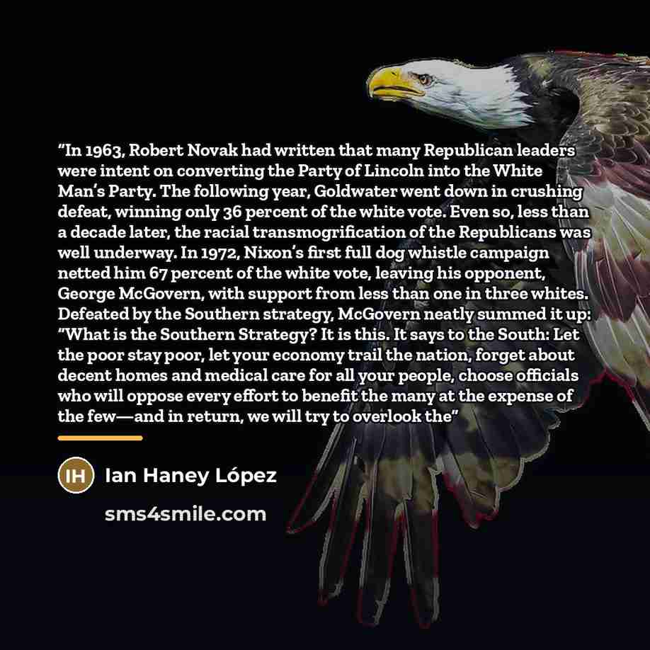 “In 1963, Robert Novak had written that many Republican leaders were intent on converting the Party of Lincoln into the White Man’s Party. The following year, Goldwater went down in crushing defeat, winning only 36 percent of the white vote. Even so, less than a decade later, the racial…” quote by Ian Haney López