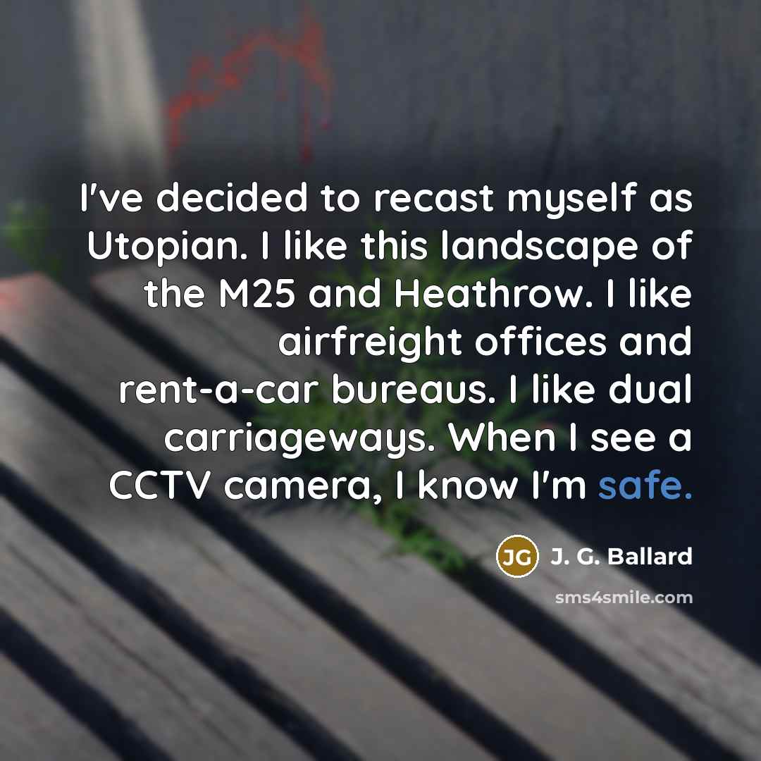 “I've decided to recast myself as Utopian. I like this landscape of the M25 and Heathrow. I like airfreight offices and rent-a-car bureaus. I like dual carriageways. When I see a CCTV camera, I know I'm safe.” quote by J. G. Ballard