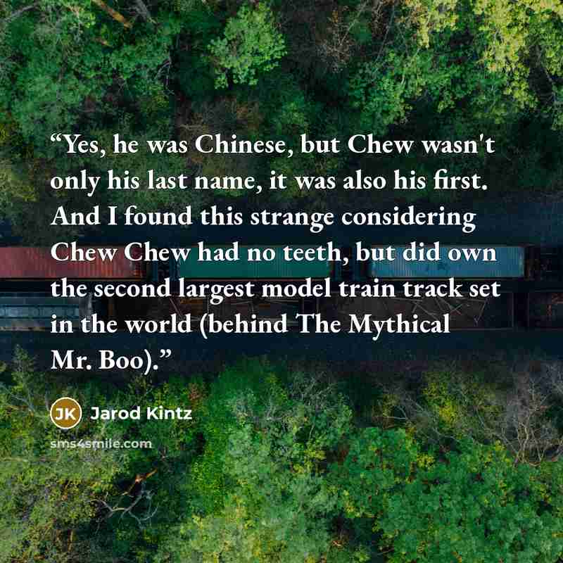 “Yes, he was Chinese, but Chew wasn't only his last name, it was also his first. And I found this strange considering Chew Chew had no teeth, but did own the second largest model train track set in the world (behind The Mythical Mr. Boo).” quote by Jarod Kintz