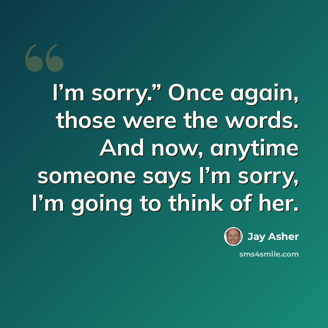 “I’m sorry.” Once again, those were the words. And now, anytime someone says I’m sorry, I’m going to think of her.” quote by Jay Asher