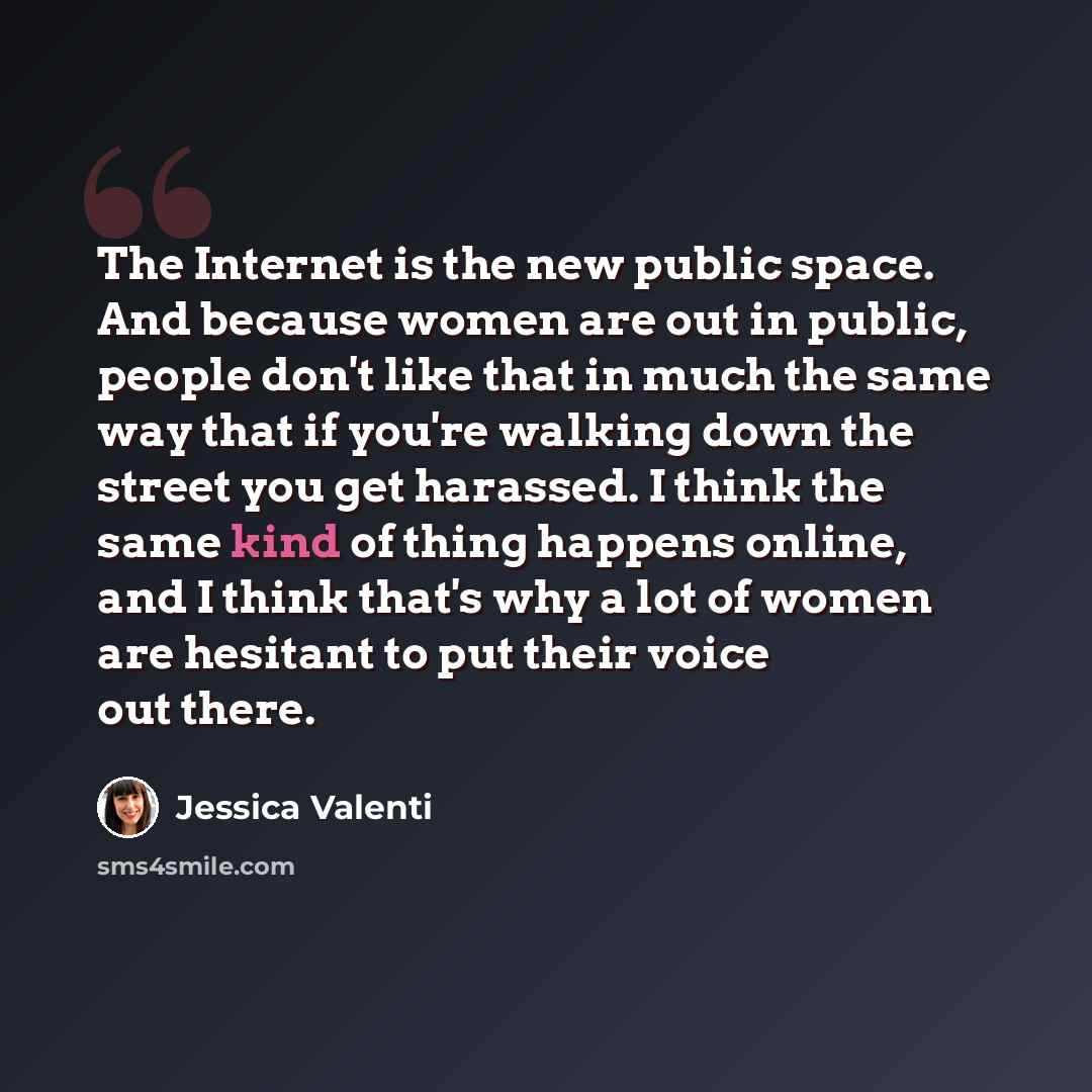 “The Internet is the new public space. And because women are out in public, people don't like that in much the same way that if you're walking down the street you get harassed. I think the same kind of thing happens online, and I think that's why a lot of women are hesitant to put their voice out…” quote by Jessica Valenti