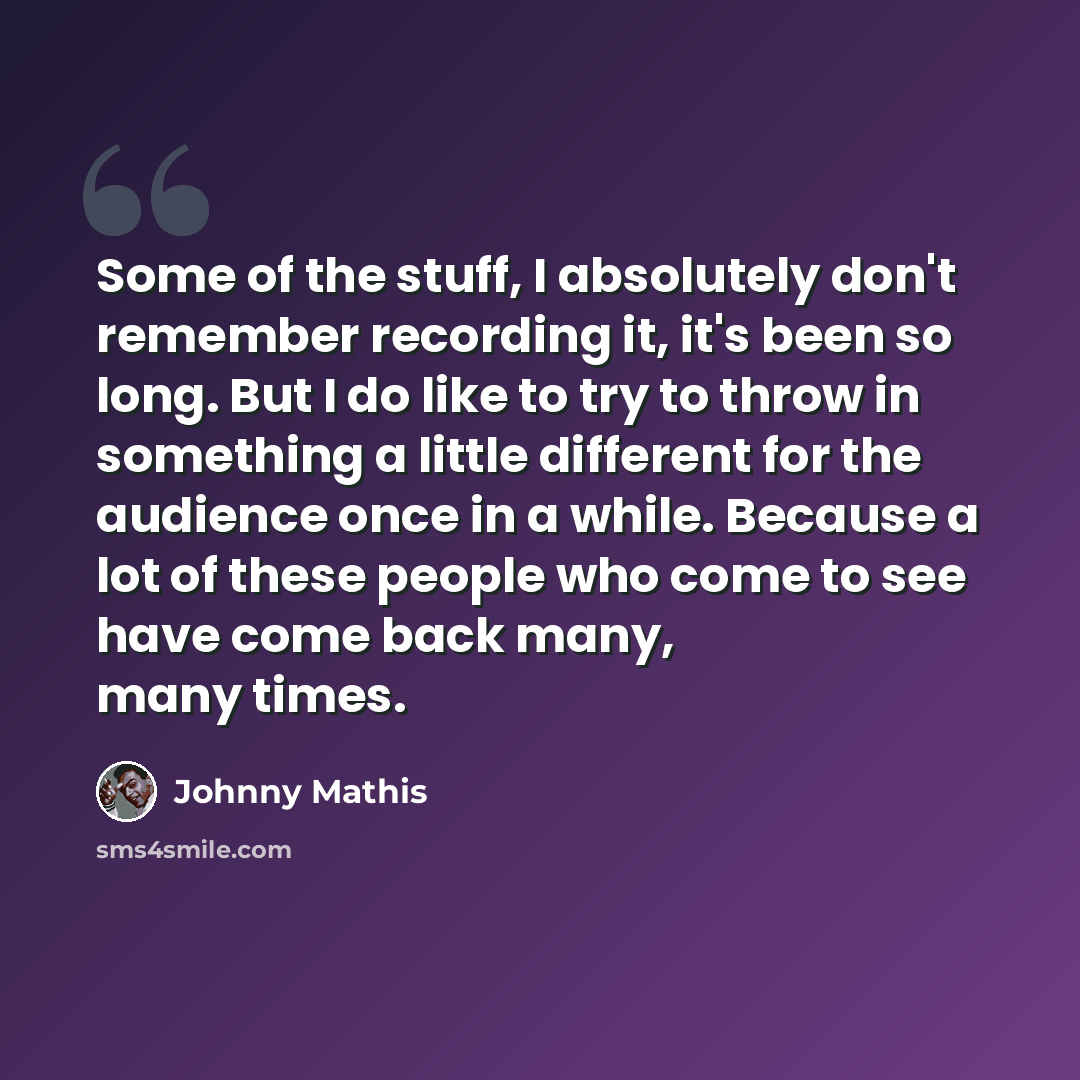 “Some of the stuff, I absolutely don't remember recording it, it's been so long. But I do like to try to throw in something a little different for the audience once in a while. Because a lot of these people who come to see have come back many, many times.” quote by Johnny Mathis