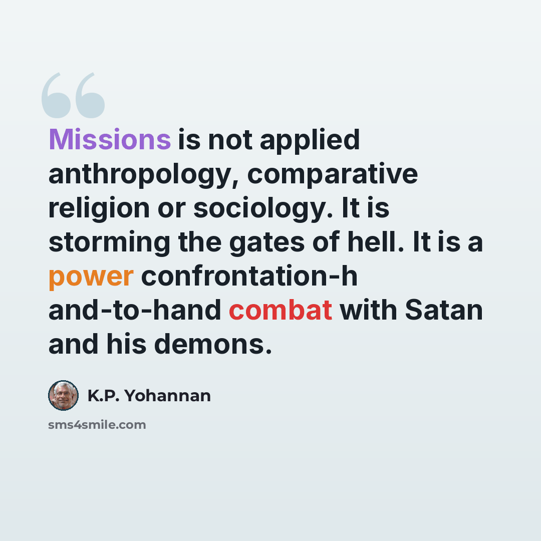 “Missions is not applied anthropology, comparative religion or sociology. It is storming the gates of hell. It is a power confrontation-h and-to-hand combat with Satan and his demons.” quote by K.P. Yohannan