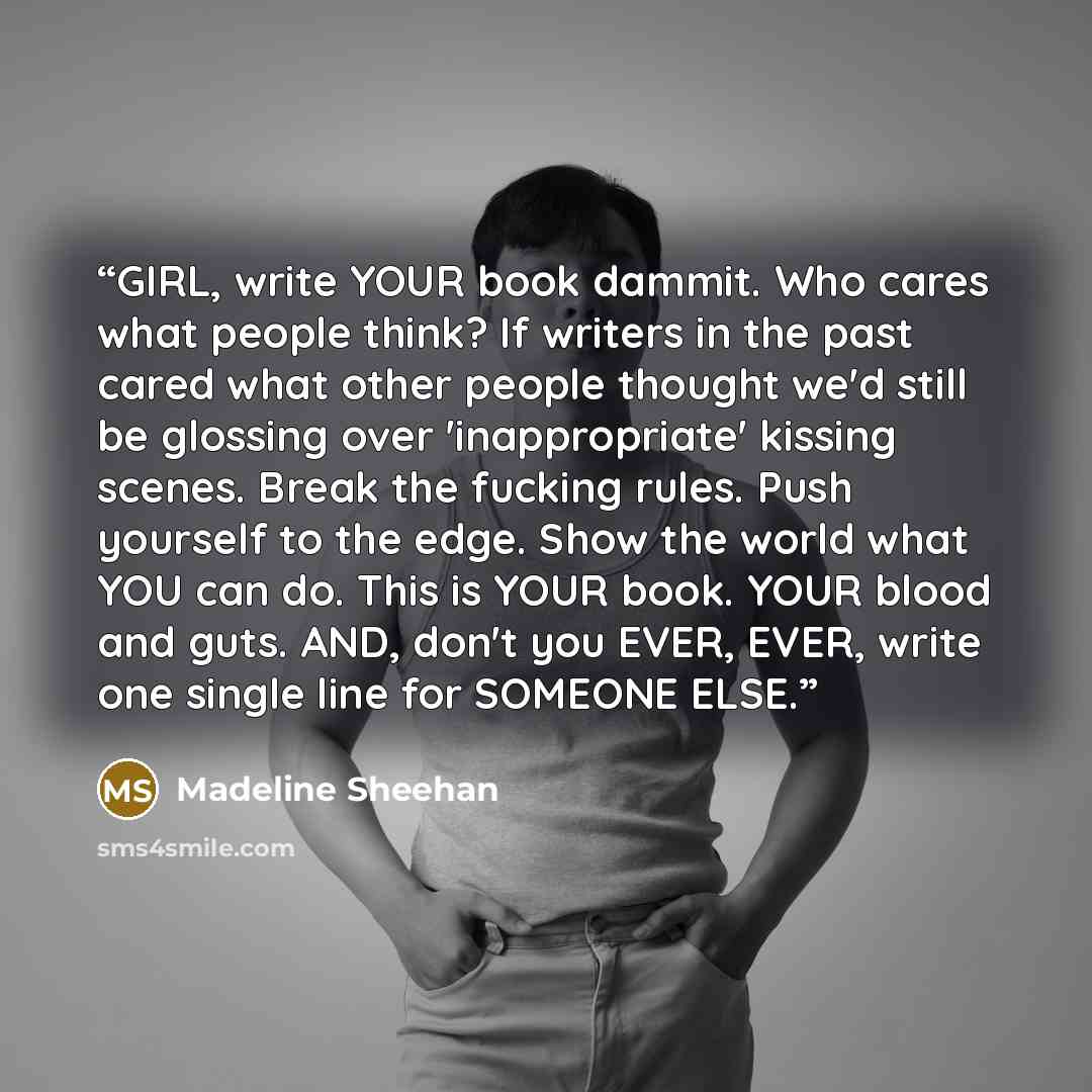 “GIRL, write YOUR book dammit. Who cares what people think? If writers in the past cared what other people thought we'd still be glossing over 'inappropriate' kissing scenes. Break the fucking rules. Push yourself to the edge. Show the world what YOU can do. This is YOUR book. YOUR blood and guts…” quote by Madeline Sheehan