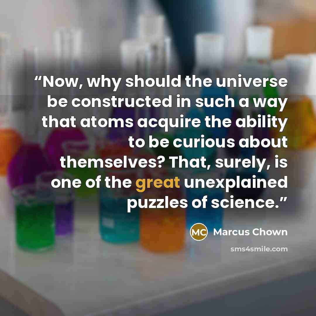 “Now, why should the universe be constructed in such a way that atoms acquire the ability to be curious about themselves? That, surely, is one of the great unexplained puzzles of science.” quote by Marcus Chown