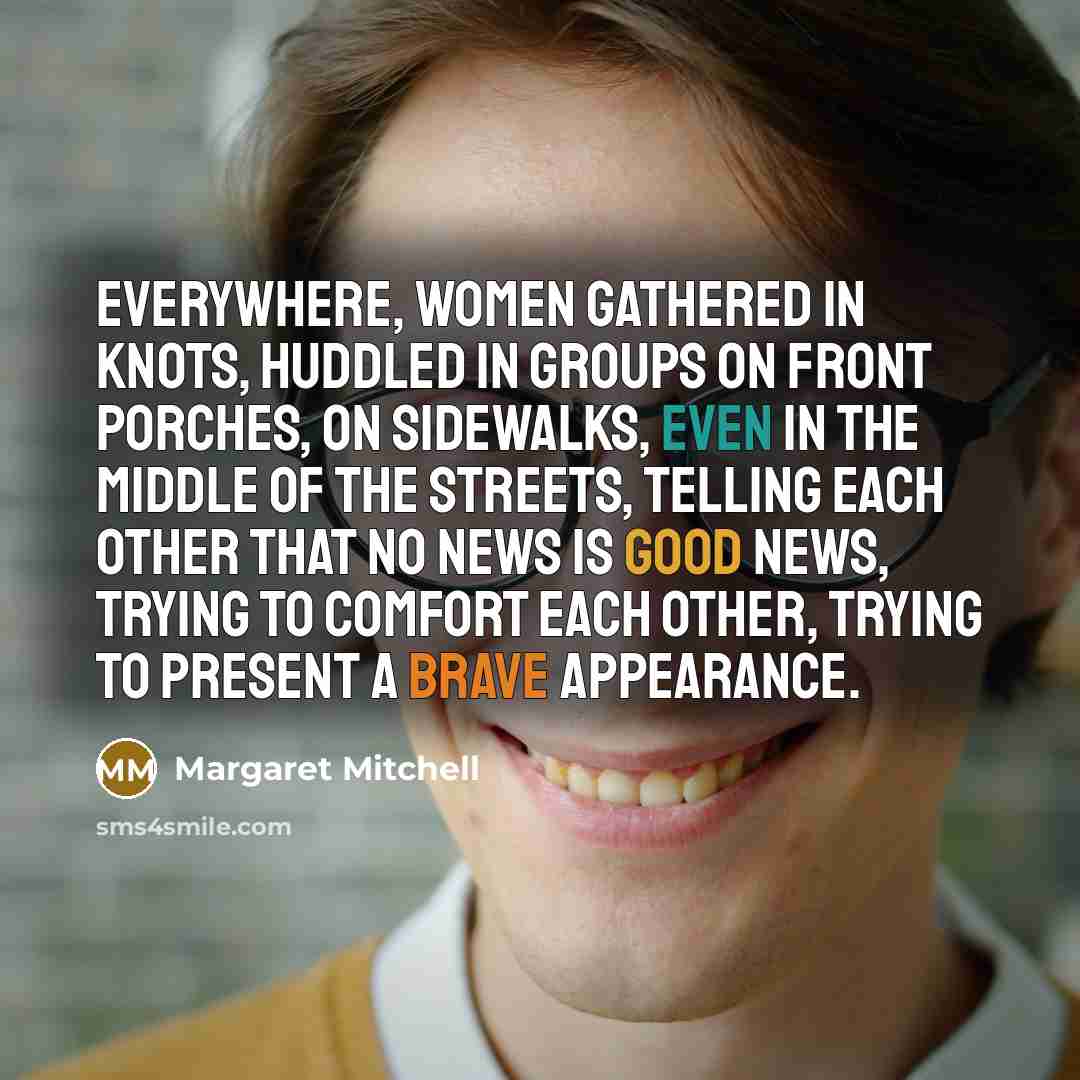 “Everywhere, women gathered in knots, huddled in groups on front porches, on sidewalks, even in the middle of the streets, telling each other that no news is good news, trying to comfort each other, trying to present a brave appearance.” quote by Margaret Mitchell