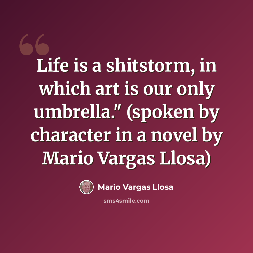 “Life is a shitstorm, in which art is our only umbrella." (spoken by character in a novel by Mario Vargas Llosa)” quote by Mario Vargas Llosa