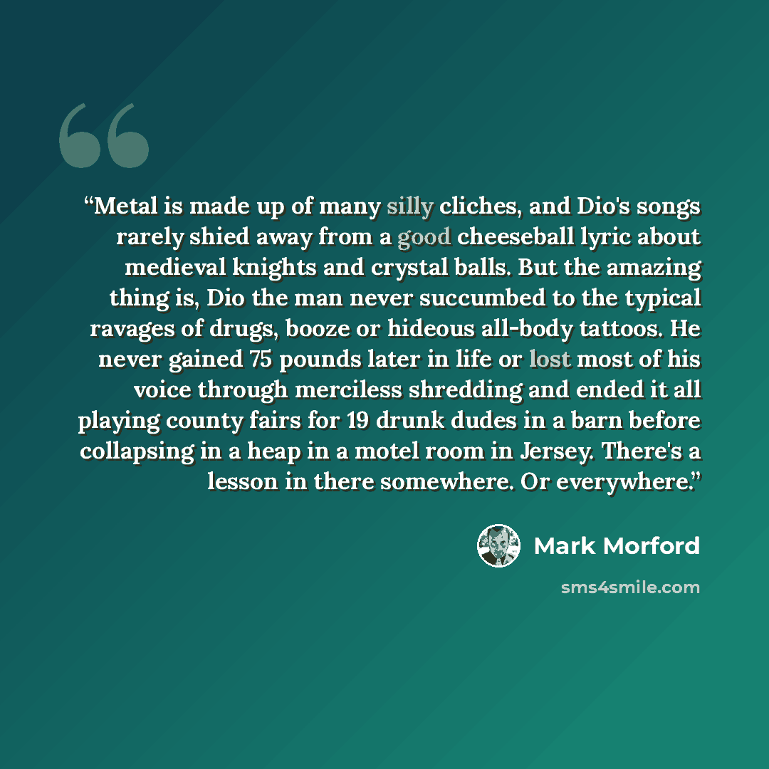 “Metal is made up of many silly cliches, and Dio's songs rarely shied away from a good cheeseball lyric about medieval knights and crystal balls. But the amazing thing is, Dio the man never succumbed to the typical ravages of drugs, booze or hideous all-body tattoos. He never gained 75 pounds later…” quote by Mark Morford