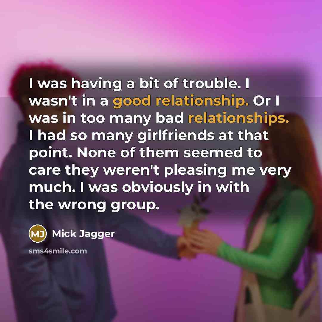 “I was having a bit of trouble. I wasn't in a good relationship. Or I was in too many bad relationships. I had so many girlfriends at that point. None of them seemed to care they weren't pleasing me very much. I was obviously in with the wrong group.” quote by Mick Jagger
