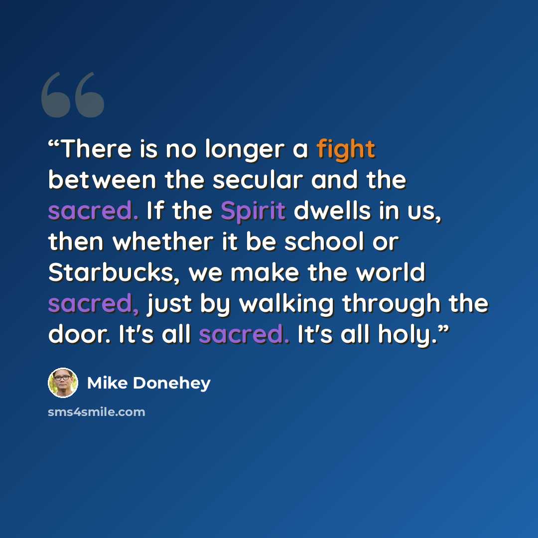 “There is no longer a fight between the secular and the sacred. If the Spirit dwells in us, then whether it be school or Starbucks, we make the world sacred, just by walking through the door. It's all sacred. It's all holy.” quote by Mike Donehey