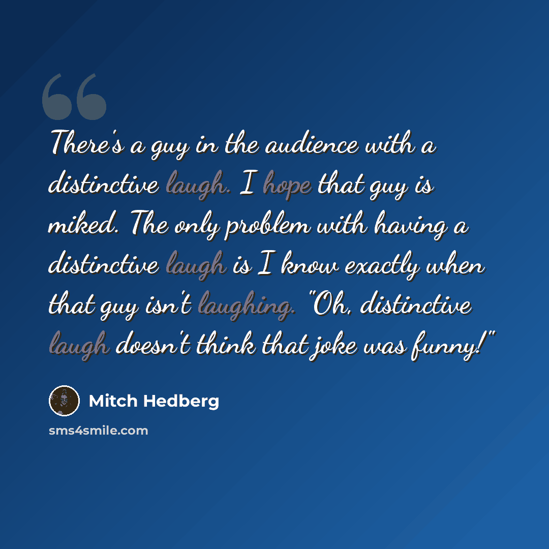 “There's a guy in the audience with a distinctive laugh. I hope that guy is miked. The only problem with having a distinctive laugh is I know exactly when that guy isn't laughing. "Oh, distinctive laugh doesn't think that joke was funny!"” quote by Mitch Hedberg