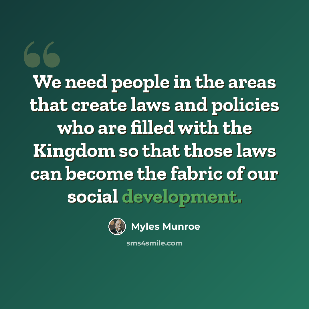 “We need people in the areas that create laws and policies who are filled with the Kingdom so that those laws can become the fabric of our social development.” quote by Myles Munroe