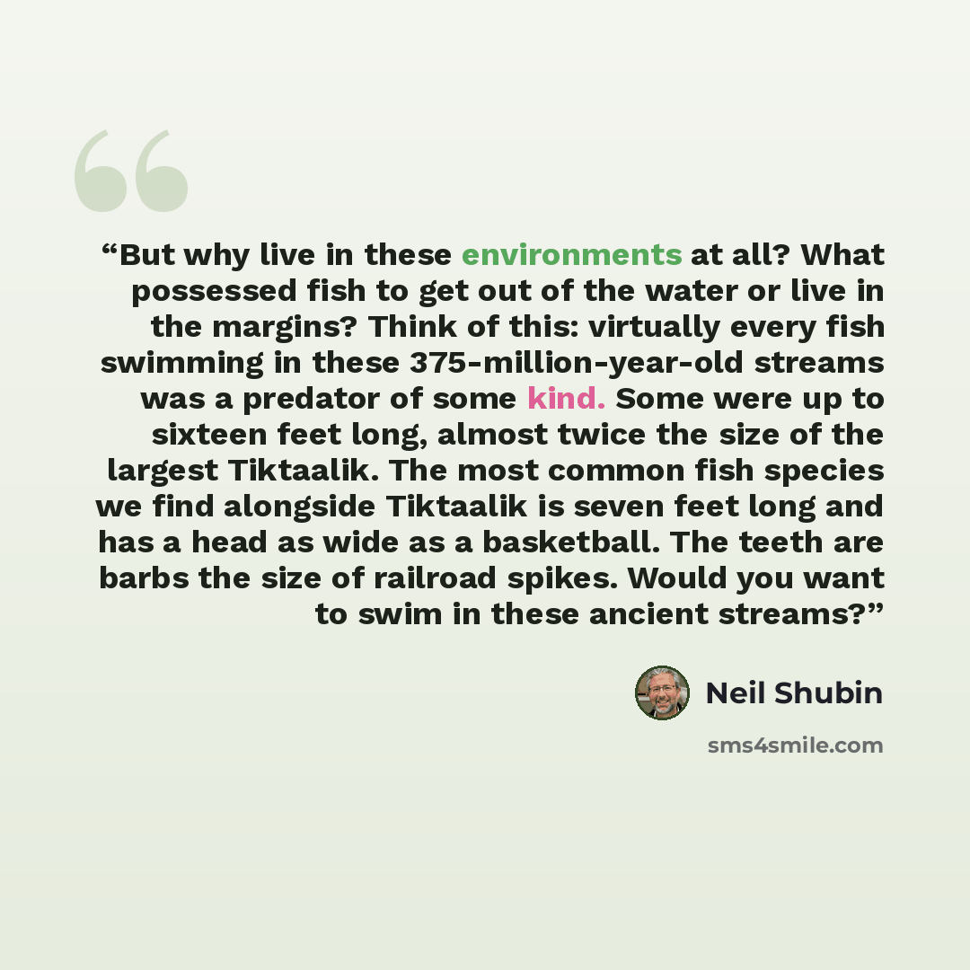 “But why live in these environments at all? What possessed fish to get out of the water or live in the margins? Think of this: virtually every fish swimming in these 375-million-year-old streams was a predator of some kind. Some were up to sixteen feet long, almost twice the size of the largest…” quote by Neil Shubin